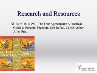 Research and ResourcesResearch and Resources
Ruiz, M. (1997). The Four Agreements: A PracticalRuiz, M. (1997). The Four Agreements: A Practical
Guide to Personal Freedom. San Rafael, Calif.: Amber-Guide to Personal Freedom. San Rafael, Calif.: Amber-
Allen Pub.Allen Pub.
 