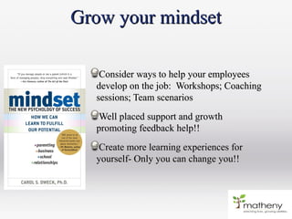 Grow your mindsetGrow your mindset
Consider ways to help your employeesConsider ways to help your employees
develop on the job: Workshops; Coachingdevelop on the job: Workshops; Coaching
sessions; Team scenariossessions; Team scenarios
Well placed support and growthWell placed support and growth
promoting feedback help!!promoting feedback help!!
Create more learning experiences forCreate more learning experiences for
yourself- Only you can change you!!yourself- Only you can change you!!
 