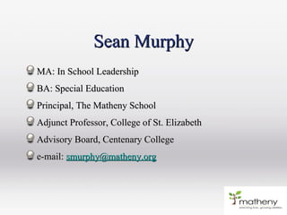 Sean MurphySean Murphy
MA: In School LeadershipMA: In School Leadership
BA: Special EducationBA: Special Education
Principal, The Matheny SchoolPrincipal, The Matheny School
Adjunct Professor, College of St. ElizabethAdjunct Professor, College of St. Elizabeth
Advisory Board, Centenary CollegeAdvisory Board, Centenary College
e-mail:e-mail: smurphy@matheny.orgsmurphy@matheny.org
 