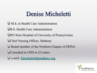 Denise MichelettiDenise Micheletti
M.S. in Health Care AdministrationM.S. in Health Care Administration
B.S. Health Care AdministrationB.S. Health Care Administration
RN from Hospital of University of PennsylvaniaRN from Hospital of University of Pennsylvania
Chief Nursing Officer, MathenyChief Nursing Officer, Matheny
Board member of the Northern Chapter of DDNABoard member of the Northern Chapter of DDNA
Consulted in I/DD in (5) statesConsulted in I/DD in (5) states
e-mail:e-mail: Dmicheletti@matheny.orgDmicheletti@matheny.org
 