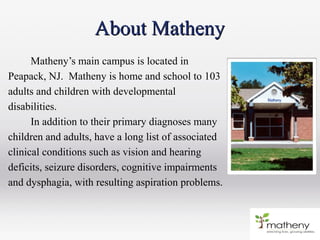 Matheny’s main campus is located in
Peapack, NJ. Matheny is home and school to 103
adults and children with developmental
disabilities.
In addition to their primary diagnoses many
children and adults, have a long list of associated
clinical conditions such as vision and hearing
deficits, seizure disorders, cognitive impairments
and dysphagia, with resulting aspiration problems.
About MathenyAbout Matheny
 