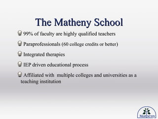 The Matheny SchoolThe Matheny School
99% of faculty are highly qualified teachers99% of faculty are highly qualified teachers
Paraprofessionals (Paraprofessionals (60 college credits or better60 college credits or better))
Integrated therapiesIntegrated therapies
IEP driven educational processIEP driven educational process
Affiliated with multiple colleges and universities as aAffiliated with multiple colleges and universities as a
teaching institutionteaching institution
 