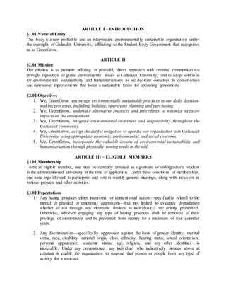 ARTICLE I – INTRODUCTION
§1.01 Name of Entity
This body is a non-profitable and an independent environmentally sustainable organization under
the oversight of Gallaudet University, affiliating to the Student Body Government that recognizes
us as GreenGrow.
ARTICLE II
§2.01 Mission
Our mission is to promote utilizing at peaceful, direct approach with creative communication
through exposition of global environmental issues at Gallaudet University, and to adopt solutions
for environmental sustainability and humanitarianism as we dedicate ourselves to conservation
and renewable improvements that foster a sustainable future for upcoming generations.
§2.02 Objectives
1. We, GreenGrow, encourage environmentally sustainable practices in our daily decision-
making processes, including building, operations planning and purchasing.
2. We, GreenGrow, undertake alternative practices and procedures to minimize negative
impacts on the environment.
3. We, GreenGrow, integrate environmental awareness and responsibility throughout the
Gallaudet community.
4. We, GreenGrow, accept the dutiful obligation to operate our organization atin Gallaudet
University, using appropriate economic, environmental, and social concerns.
5. We, GreenGrow, incorporate the valuable lessons of environmental sustainability and
humanitarianism through physically sowing seeds in the soil.
ARTICLE III – ELIGIBLE MEMBERS
§3.01 Membership
To be an eligible member, one must be currently enrolled as a graduate or undergraduate student
in the aforementioned university at the time of application. Under these conditions of membership,
one isare ergo allowed to participate and vote in weekly general meetings, along with inclusion in
various projects and other activities.
§3.02 Expectations
1. Any hazing practices either intentional or unintentional action—specifically related to the
mental or physical or emotional aggressions—but not limited to evidently degradation
whether or not through any electronic devices to individual(s) are strictly prohibited.
Otherwise, whoever engaging any type of hazing practices shall be removed of their
privilege of membership and be prevented from reentry for a minimum of four calendar
years.
2. Any discrimination—specifically oppression against the basis of gender identity, marital
status, race, disability, national origin, class, ethnicity, hearing status, sexual orientation,
personal appearance, academic status, age, religion, and any other identities—is
intolerable. Under any circumstance, any individual who indicatively violates above at
constant is enable the organization to suspend that person or people from any type of
activity for a semester.
 