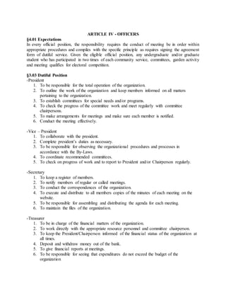 ARTICLE IV - OFFICERS
§4.01 Expectations
In every official position, the responsibility requires the conduct of meeting be in order within
appropriate procedures and compiles with the specific principle as requires signing the agreement
form of dutiful service. Given the eligible official position, any undergraduate and/or graduate
student who has participated in two times of each community service, committees, garden activity
and meeting qualifies for electoral competition.
§3.03 Dutiful Position
-President
1. To be responsible for the total operation of the organization.
2. To outline the work of the organization and keep members informed on all matters
pertaining to the organization.
3. To establish committees for special needs and/or programs.
4. To check the progress of the committee work and meet regularly with committee
chairpersons.
5. To make arrangements for meetings and make sure each member is notified.
6. Conduct the meeting effectively.
-Vice – President
1. To collaborate with the president.
2. Complete president’s duties as necessary.
3. To be responsible for observing the organizational procedures and processes in
accordance with the By-Laws.
4. To coordinate recommended committees.
5. To check on progress of work and to report to President and/or Chairperson regularly.
-Secretary
1. To keep a register of members.
2. To notify members of regular or called meetings.
3. To conduct the correspondences of the organization.
4. To execute and distribute to all members copies of the minutes of each meeting on the
website.
5. To be responsible for assembling and distributing the agenda for each meeting.
6. To maintain the files of the organization.
-Treasurer
1. To be in charge of the financial matters of the organization.
2. To work directly with the appropriate resource personnel and committee chairperson.
3. To keep the President/Chairperson informed of the financial status of the organization at
all times.
4. Deposit and withdraw money out of the bank.
5. To give financial reports at meetings.
6. To be responsible for seeing that expenditures do not exceed the budget of the
organization
 