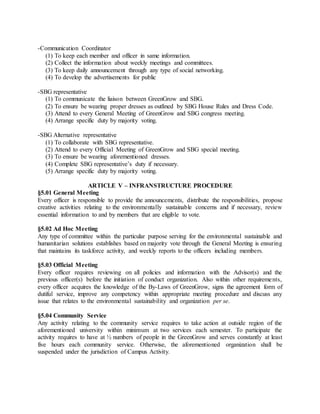 -Communication Coordinator
(1) To keep each member and officer in same information.
(2) Collect the information about weekly meetings and committees.
(3) To keep daily announcement through any type of social networking.
(4) To develop the advertisements for public
-SBG representative
(1) To communicate the liaison between GreenGrow and SBG.
(2) To ensure be wearing proper dresses as outlined by SBG House Rules and Dress Code.
(3) Attend to every General Meeting of GreenGrow and SBG congress meeting.
(4) Arrange specific duty by majority voting.
-SBG Alternative representative
(1) To collaborate with SBG representative.
(2) Attend to every Official Meeting of GreenGrow and SBG special meeting.
(3) To ensure be wearing aforementioned dresses.
(4) Complete SBG representative’s duty if necessary.
(5) Arrange specific duty by majority voting.
ARTICLE V – INFRANSTRUCTURE PROCEDURE
§5.01 General Meeting
Every officer is responsible to provide the announcements, distribute the responsibilities, propose
creative activities relating to the environmentally sustainable concerns and if necessary, review
essential information to and by members that are eligible to vote.
§5.02 Ad Hoc Meeting
Any type of committee within the particular purpose serving for the environmental sustainable and
humanitarian solutions establishes based on majority vote through the General Meeting is ensuring
that maintains its taskforce activity, and weekly reports to the officers including members.
§5.03 Official Meeting
Every officer requires reviewing on all policies and information with the Advisor(s) and the
previous officer(s) before the initiation of conduct organization. Also within other requirements,
every officer acquires the knowledge of the By-Laws of GreenGrow, signs the agreement form of
dutiful service, improve any competency within appropriate meeting procedure and discuss any
issue that relates to the environmental sustainability and organization per se.
§5.04 Community Service
Any activity relating to the community service requires to take action at outside region of the
aforementioned university within minimum at two services each semester. To participate the
activity requires to have at ½ numbers of people in the GreenGrow and serves constantly at least
five hours each community service. Otherwise, the aforementioned organization shall be
suspended under the jurisdiction of Campus Activity.
 