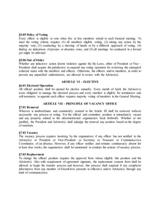 §5.05 Policy of Voting
Every officer is eligible to vote when five or less members attend to each General meeting. To
meet the voting criteria requires (1) all members eligible voting, (2) taking any action by the
majority vote, (3) conducting by a showing of hands or by a different approach of voting, (4)
finding no indications of proxies or absentee votes, and (5) all meetings be conducted in a formal
yet might be informal.
§5.06 Out of Order
Whether any indicative action deems violation against the By-Laws, either of President or Vice –
President shall acquire the jurisdiction to suspend any voting operation for reviewing the entangled
coherent states with the members and officers. Otherwise, the officers and/or members, in order to
prevent any unjustified authorization, are allowed to review with the Advisor(s).
ARTICLE VI – ELECTIVE
§6.01 Electoral Operation
All official position shall be opened for elective annually. Every month of April, the Advisor(s)
is/are obligated to manage the electoral process and every member is eligible for nomination and
self-nominate; to appoint each officer requires majority voting of members in the General Meeting.
ARTICLE VII – PRINCIPLE OF VACANCY OFFICE
§7.01 Removal
Whoever is insubordinate and consistently resisted to the Article III shall be removed without
necessarily any process or voting. For the official and committee position is immediately vacant
and any property related to the aforementioned organization back forthwith. Whether or not
justified, the President and Advisor(s) shall adjudge the removal any position based on the degree
of sanctions.
§7.02 Vacancy
The vacancy process requires invoking by the organization if any officer has not notified to the
Advisor(s) or President or Vice-President or Secretary or Treasurer or Communication
Coordinator, of an absence. However, if any officer notifies and remains continuously absent for
at least four weeks, the organization shall be summoned to conduct the actions of vacancy process.
§7.03 Replacement
To change the official position requires the approval from whose eligible this position and the
Advisor(s). Also with requirement of agreement signature, the replacement consent form shall be
allowed to begin the transfer process and however, this process shall suspend if any complaint
information from any member of GreenGrow presents to officer(s) and/or Advisor(s) through any
kind of communication.
 