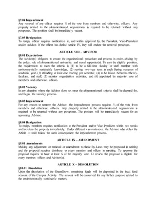 §7.04 Impeachment
Any removal of any officer requires ¾ of the vote from members and otherwise, officers. Any
property related to the aforementioned organization is required to be returned without any
postpones. The position shall be immediately vacant.
§7.05 Resignation
To resign, officer requires notification to, and within approval by, the President, Vice-President
and/or Advisor. If the officer has defied Article IV, they will endure the removal processes.
ARTICLE VIII – ADVISOR
§8.01 Expectations
The Advisor(s) obligates to ensure the organizational procedure and process in order, abiding by
the policy, rule of aforementioned university, and moral supporter(s). To earn the eligible position,
the requirement to meet the criteria is (1) to be a full-time faculty or staff member with
environmentally sustainable knowledge, (2) serving two-year term in each Spring semester of
academic year, (3) attending at least one meeting per semester, (4) to be liaison between officers,
faculties, and staff, (5) monitor organization activities, and (6) appointed by majority vote of
members and otherwise, officers.
§8.02 Vacancy
In any situation where the Advisor does not meet the aforementioned criteria shall be deemed for,
and begin, the vacancy process.
§8.03 Impeachment
For any reason to remove the Advisor, the impeachment process requires ¾ of the vote from
members and otherwise, officers. Any property related to the aforementioned organization is
required to be returned without any postpones. The position will be immediately vacant for an
upcoming Advisor.
§8.04 Resignation
To resign, members requires notification to the President and/or Vice-President within two weeks
and to return the property immediately. Under different circumstances, the Advisor who defies the
Article III shall follow the same consequence; the impeachment process.
ARTICLE IX – AMENDMENT
§9.01 Amendments
Making any adjustment or removal or amendment to these By-Laws may be proposed in writing
and the proposal requires distribute to every member and officer in meeting. To approve the
proposal requires to have at least ¾ of the majority vote. To review the proposal is eligible for
every member, officer and Advisor(s).
ARTICLE X – DISSOLUTION
§10.01 Dissolution
Upon the dissolution of the GreenGrow, remaining funds will be deposited in the local fund
account of the Campus Activity. The amount will be conserved for any further purpose related to
the environmentally sustainable matters.
 