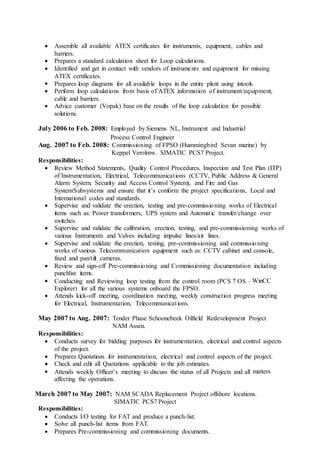  Assemble all available ATEX certificates for instruments, equipment, cables and
barriers.
 Prepares a standard calculation sheet for Loop calculations.
 Identified and get in contact with vendors of instruments and equipment for missing
ATEX certificates.
 Prepares loop diagrams for all available loops in the entire plant using intools.
 Perform loop calculations from basis of ATEX information of instrument/equipment,
cable and barriers.
 Advice customer (Vopak) base on the results of the loop calculation for possible
solutions.
July 2006 to Feb. 2008: Employed by Siemens NL, Instrument and Industrial
Process Control Engineer
Aug. 2007 to Feb. 2008: Commissioning of FPSO (Hummingbird Sevan marine) by
Keppel Verolmw. SIMATIC PCS7 Project.
Responsibilities:
 Review Method Statements, Quality Control Procedures, Inspection and Test Plan (ITP)
of Instrumentation, Electrical, Telecommunications (CCTV, Public Address & General
Alarm System, Security and Access Control System), and Fire and Gas
System/Subsystems and ensure that it’s conform the project specifications, Local and
International codes and standards.
 Supervise and validate the erection, testing and pre-commissioning works of Electrical
items such as: Power transformers, UPS system and Automatic transfer/change over
switches.
 Supervise and validate the calibration, erection, testing, and pre-commissioning works of
various Instruments and Valves including impulse lines/air lines.
 Supervise and validate the erection, testing, pre-commissioning and commissioning
works of various Telecommunication equipment such as: CCTV cabinet and console,
fixed and pan/tilt cameras.
 Review and sign-off Pre-commissioning and Commissioning documentation including
punchlist items.
 Conducting and Reviewing loop testing from the control room (PCS 7 OS – WinCC
Explorer) for all the various systems onboard the FPSO.
 Attends kick-off meeting, coordination meeting, weekly construction progress meeting
for Electrical, Instrumentation, Telecommunications.
May 2007 to Aug. 2007: Tender Phase Schoonebeek Oilfield Redevelopment Project
NAM Assen.
Responsibilities:
 Conducts survey for bidding purposes for instrumentation, electrical and control aspects
of the project.
 Prepares Quotations for instrumentation, electrical and control aspects of the project.
 Check and edit all Quotations applicable to the job estimates.
 Attends weekly Officer’s meeting to discuss the status of all Projects and all matters
affecting the operations.
March 2007 to May 2007: NAM SCADA Replacement Project offshore locations.
SIMATIC PCS7 Project
Responsibilities:
 Conducts I/O testing for FAT and produce a punch-list.
 Solve all punch-list items from FAT.
 Prepares Pre-commissioning and commissioning documents.
 