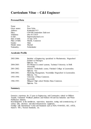 Curriculum Vitae – C&I Engineer
PersonalData
Name: Fru
Given names: Peter Neba
Address: Kantershof 613
Place: 1104 HH Amsterdam Zuid-oost
Telephone: (06) 41173635
E-mail: frupeter@hotmail.com
Date of birth: 16 June 1970
Place of birth: Mamfe, Cameroon
Gender: Male
Marital status: Married
Nationality: Netherlander
Academic Profile
2002-2006: Bachelor of Engineering specialized in Mechatronics, Hogeschool
Zeeland in Vlissingen.
Diploma: Yes
2004-2005: Pre-Masters in control systems, Technical University in Delft.
Successful.
2001-2002: Intensive Netherlands course, Friesland College in Leeuwarden.
Diploma: Yes
2000-2001: Marketing Management, Noordelijke Hogeschool in Leeuwarden.
Diploma: Yes
1993-1994: University of Buea Cameroon.
Successful.
1986-1993: Bilingual High school Molyko Buea Cameroon.
Diploma: Yes
Summary
Extensive experience for 12 years in Engineering and Construction related to Offshore
Topside, Unmanned Wellhead platform and Onshore Oil and Gas Industries and Water
Purification Industry.
Knowledgeable in the installation, supervision, inspection, testing and commissioning of
various units, electrical, and telecommunications equipment.
Familiar with International Codes and Standards such as NEN, 93/68/EEC, IEC, ATEX,
Statoil’s TR’s, Norsok Standards, etc.
 