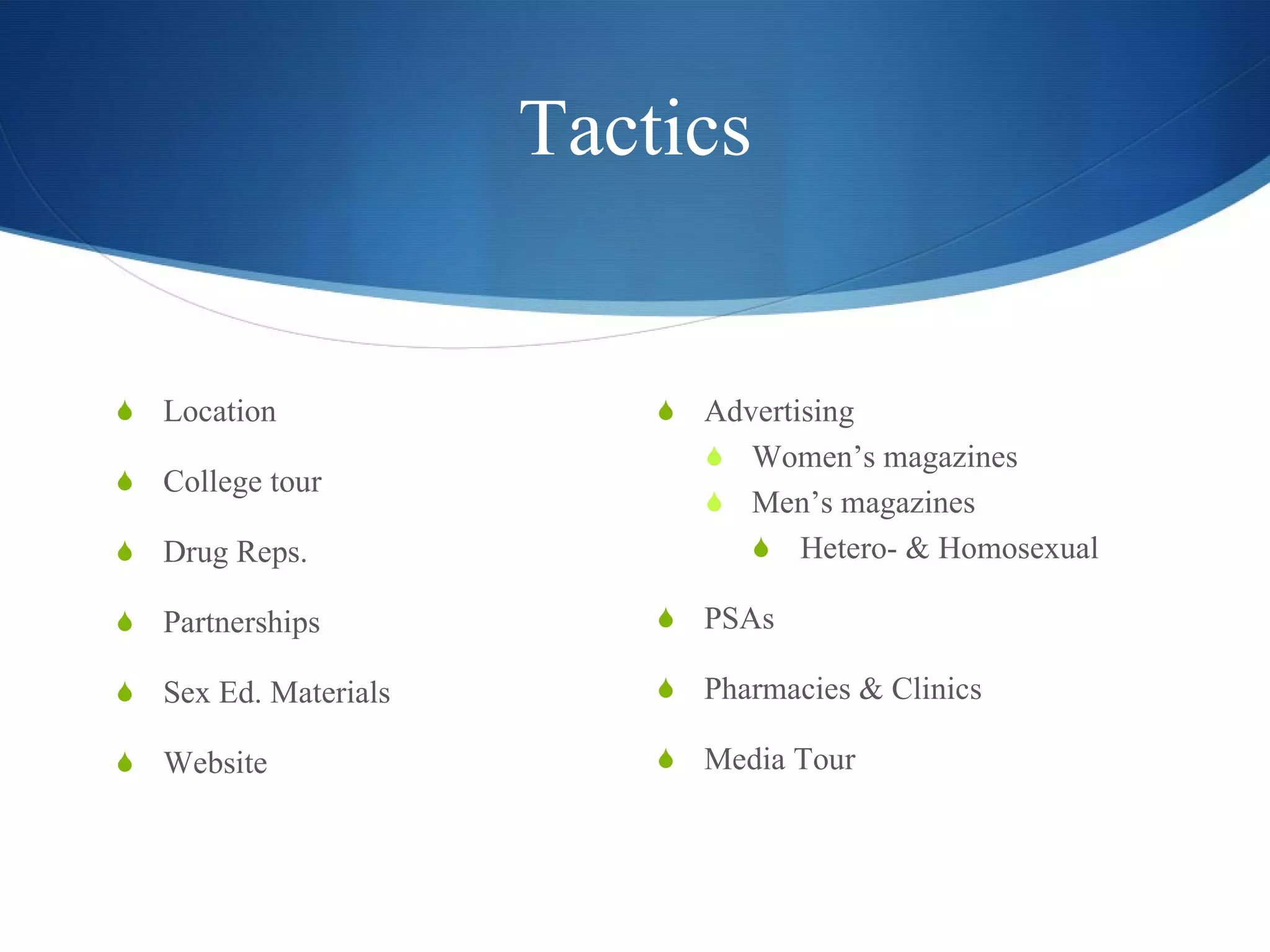 Tactics Location College tour Drug Reps. Partnerships Sex Ed. Materials Website Advertising Women’s magazines Men’s magazines Hetero- & Homosexual PSAs Pharmacies & Clinics Media Tour 