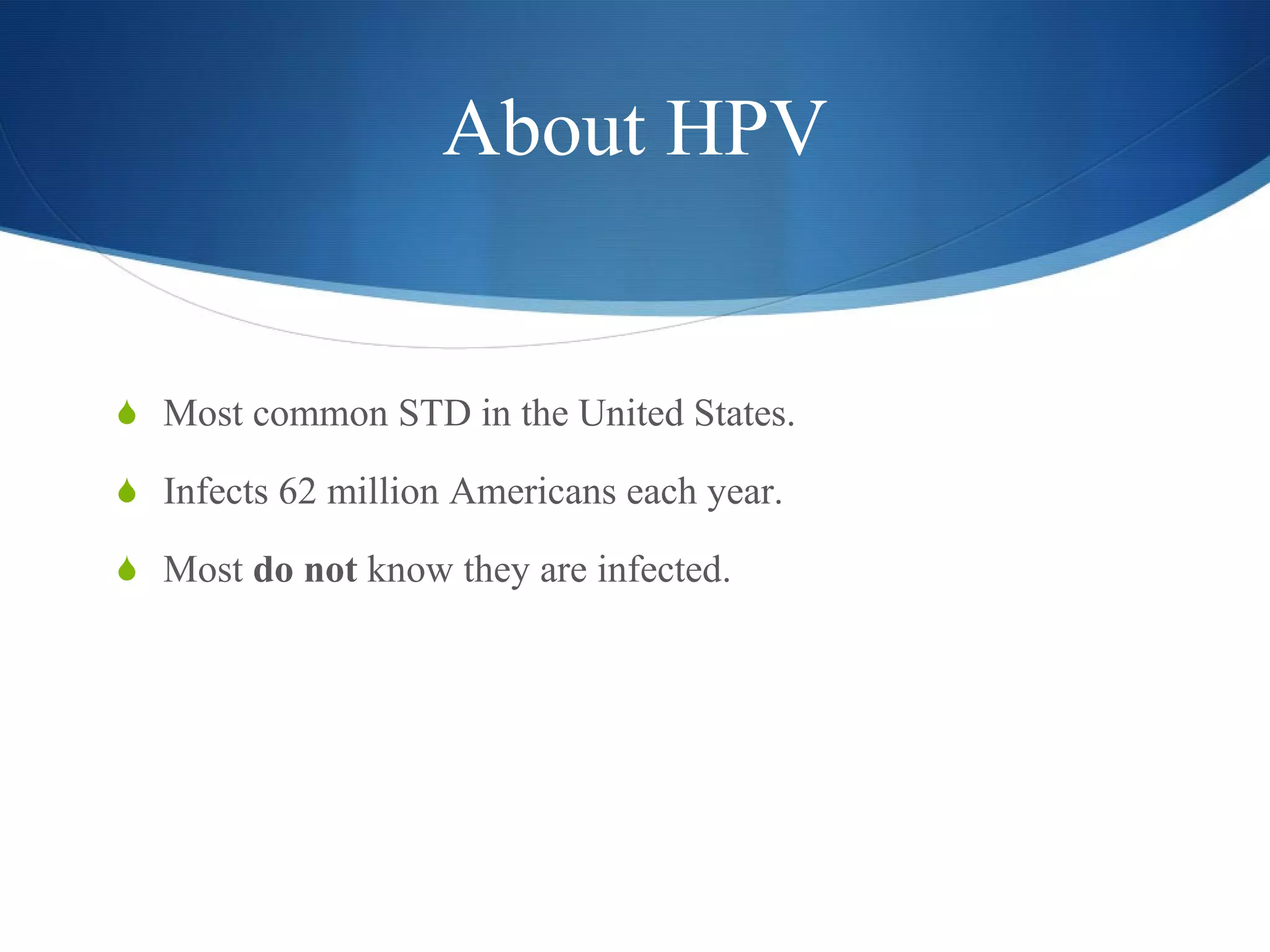 About HPV Most common STD in the United States. Infects 62 million Americans each year. Most  do not  know they are infected. 