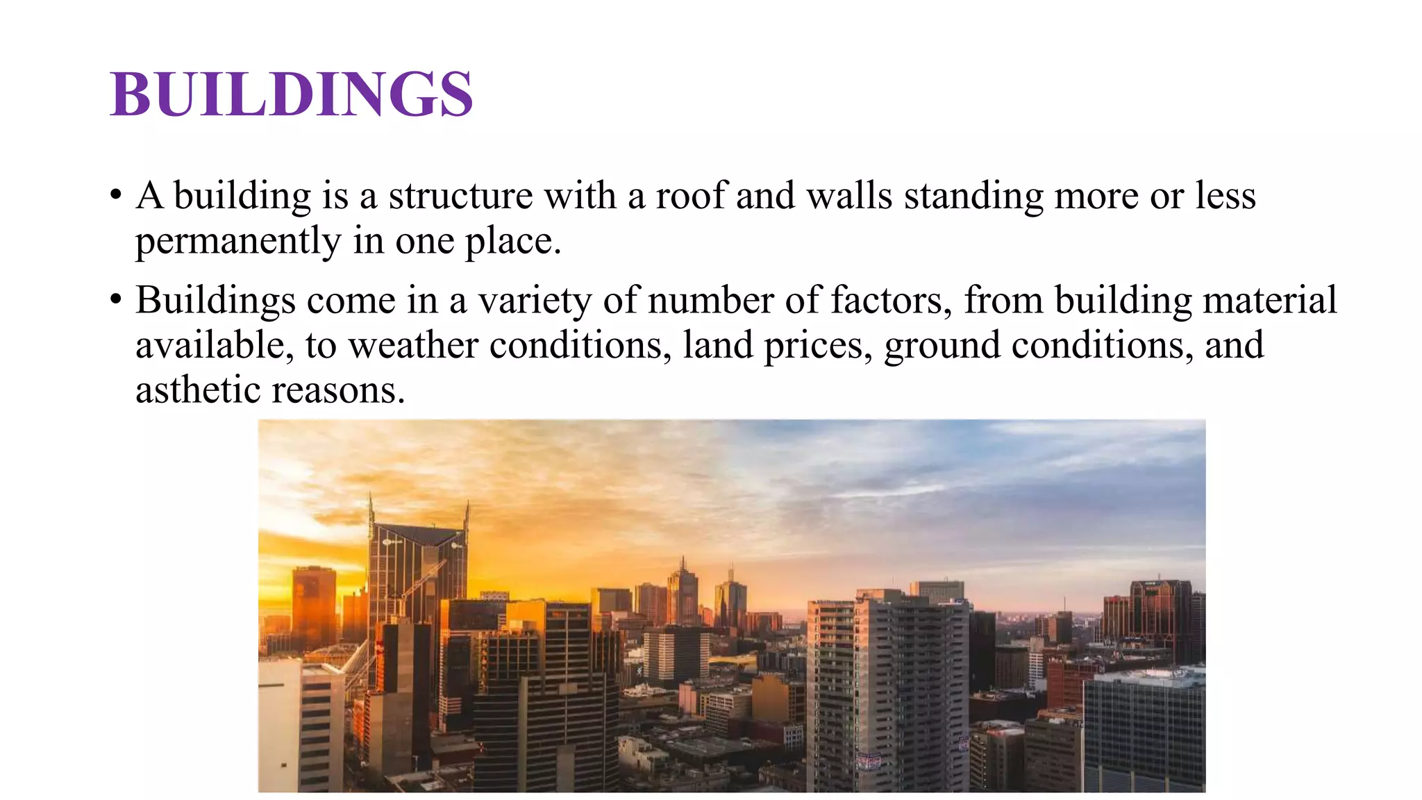 BUILDINGS
• A building is a structure with a roof and walls standing more or less
permanently in one place.
• Buildings come in a variety of number of factors, from building material
available, to weather conditions, land prices, ground conditions, and
asthetic reasons.
 