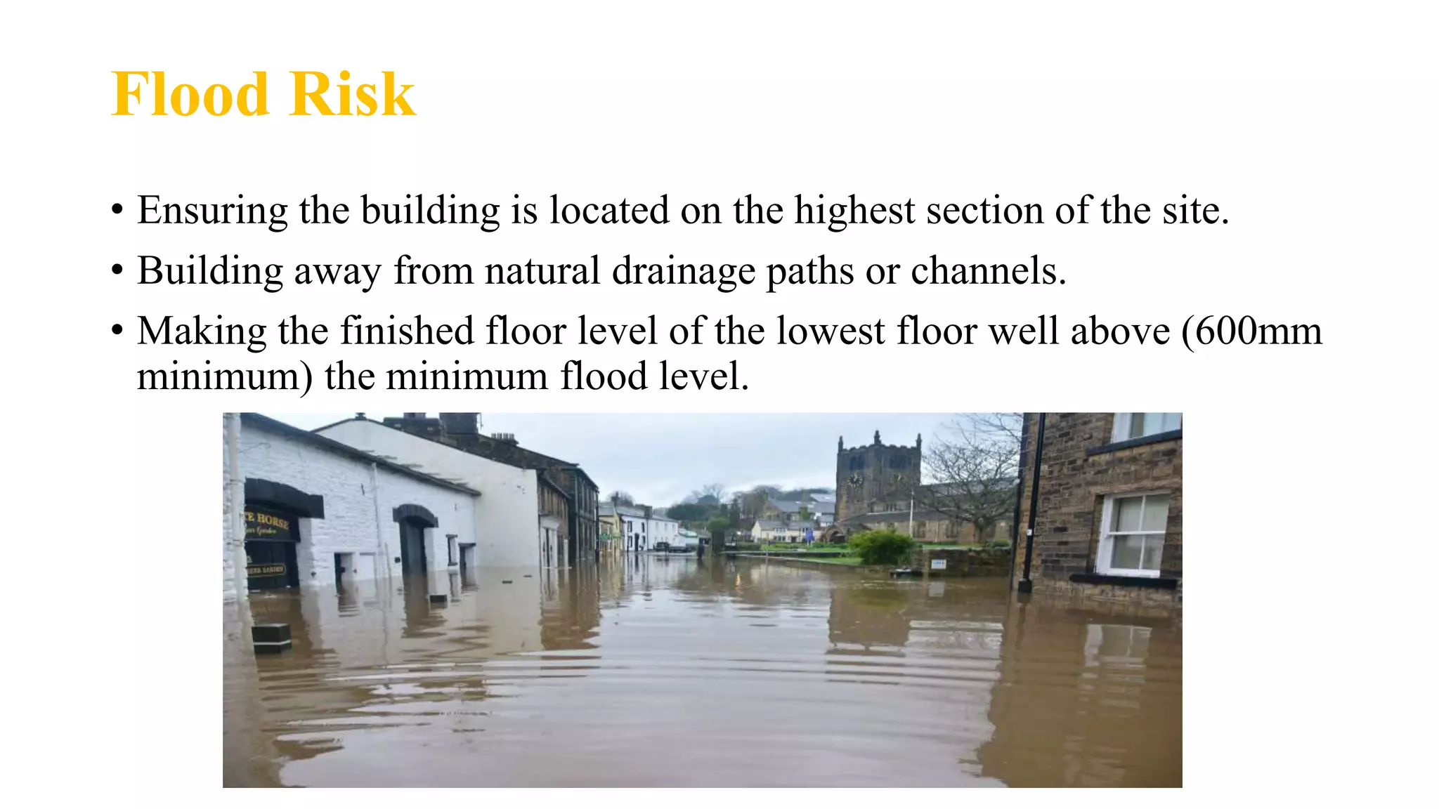 Flood Risk
• Ensuring the building is located on the highest section of the site.
• Building away from natural drainage paths or channels.
• Making the finished floor level of the lowest floor well above (600mm
minimum) the minimum flood level.
 
