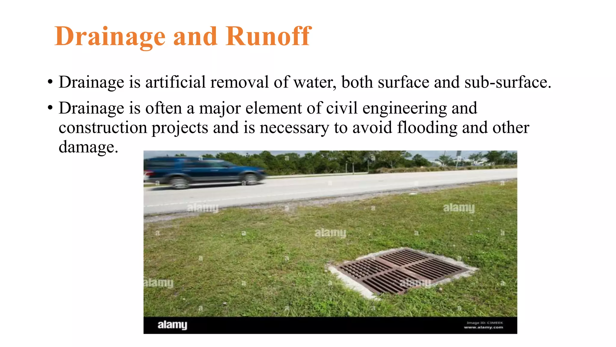 Drainage and Runoff
• Drainage is artificial removal of water, both surface and sub-surface.
• Drainage is often a major element of civil engineering and
construction projects and is necessary to avoid flooding and other
damage.
 