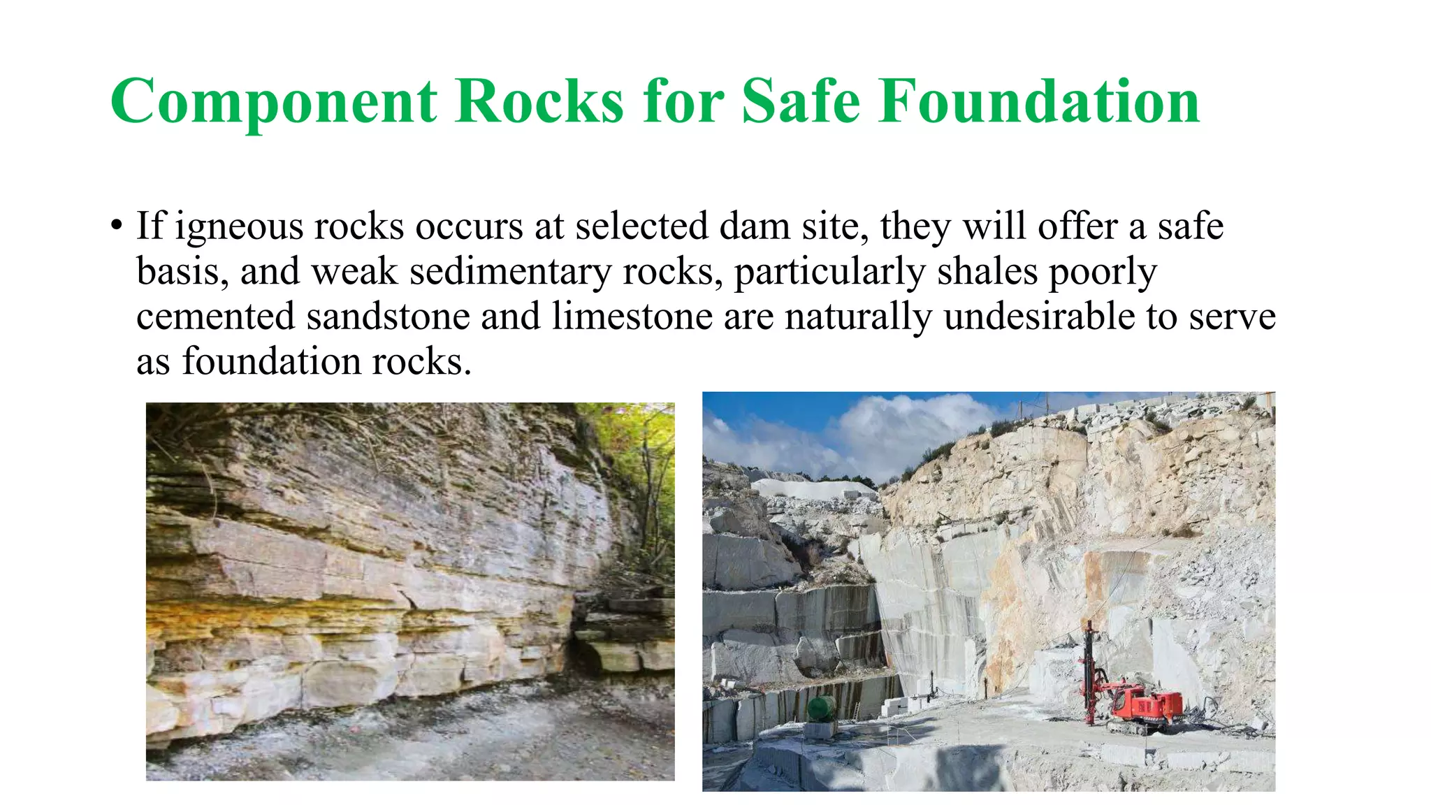 Component Rocks for Safe Foundation
• If igneous rocks occurs at selected dam site, they will offer a safe
basis, and weak sedimentary rocks, particularly shales poorly
cemented sandstone and limestone are naturally undesirable to serve
as foundation rocks.
 