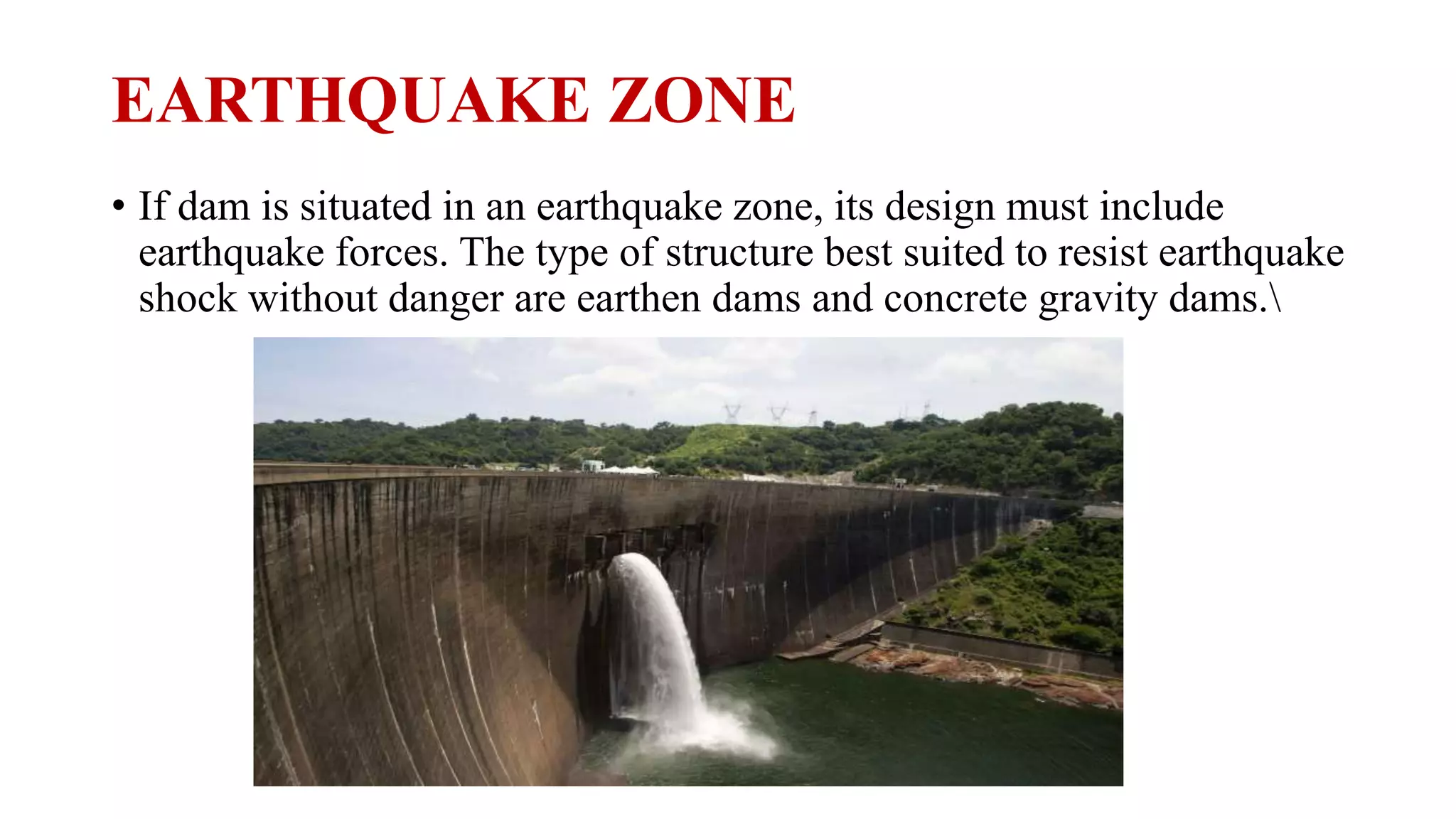 EARTHQUAKE ZONE
• If dam is situated in an earthquake zone, its design must include
earthquake forces. The type of structure best suited to resist earthquake
shock without danger are earthen dams and concrete gravity dams.
 