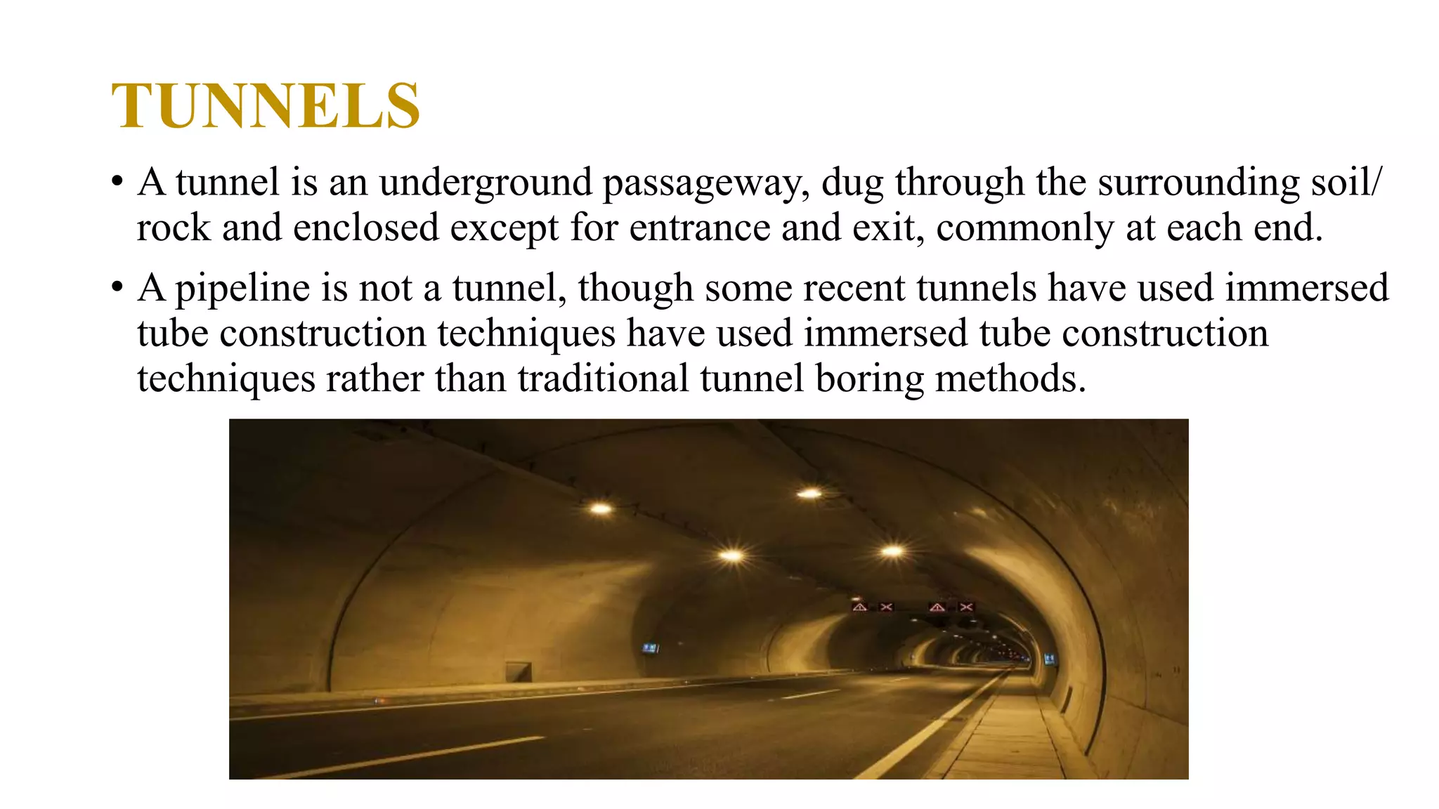 TUNNELS
• A tunnel is an underground passageway, dug through the surrounding soil/
rock and enclosed except for entrance and exit, commonly at each end.
• A pipeline is not a tunnel, though some recent tunnels have used immersed
tube construction techniques have used immersed tube construction
techniques rather than traditional tunnel boring methods.
 