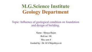 M.G.Science Institute
Geology Department
Topic: Influence of geological condition on foundation
and design of building.
Name : Shreya Rajan
Roll.no.: 08
Msc sem 4
Guided by : Dr. H.V.Majethiya sir
 