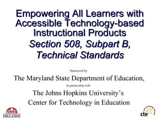 Empowering All Learners with Accessible Technology-based Instructional Products Section 508, Subpart B, Technical Standards Sponsored by: The Maryland State Department of Education, In partnership with:  The Johns Hopkins University’s  Center for Technology in Education 