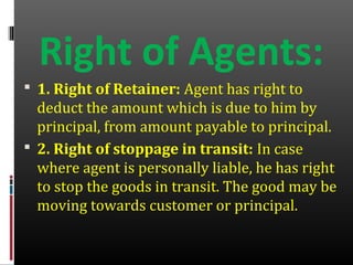 Right of Agents:
 1. Right of Retainer: Agent has right to
deduct the amount which is due to him by
principal, from amount payable to principal.
 2. Right of stoppage in transit: In case
where agent is personally liable, he has right
to stop the goods in transit. The good may be
moving towards customer or principal.
 