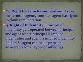 “3. Right to claim Remuneration: As per
the terms of agency contract, agent has rights
to claim remuneration.
4. Right of Indemnity: Principle of
indemnity gets operated between principal
and agent where principal is implied
indemnifier and agent is implied indemnity
holder. So agent can make principal
answerable for all types of sufferings.
 