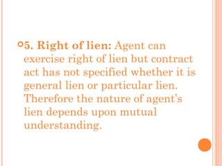 5. Right of lien: Agent can
exercise right of lien but contract
act has not specified whether it is
general lien or particular lien.
Therefore the nature of agent’s
lien depends upon mutual
understanding.
 
