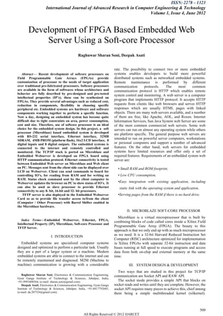 ISSN: 2278 – 1323
                     International Journal of Advanced Research in Computer Engineering & Technology
                                                                         Volume 1, Issue 4, June 2012



        Development of FPGA Based Embedded Web
            Server Using a Soft-core Processor
                                             Raghuwar Sharan Soni, Deepak Asati


                                                                      rate. The possibility to connect two or more embedded
   Abstract— Recent development of softcore processors on              systems enables developers to build more powerful
Field Programmable Gate Arrays (FPGAs) provide                         distributed systems such as networked embedded systems.
customization of processor to the needs of target application          Remote maintenance is performed by different
over traditional pre-fabricated processors. Softcore processors        communication       protocols.    The     most      common
are available in the form of softwares whose architecture and          communication protocol is HTTP which enables remote
behavior are fully described by pre-designed and pre-tested            system control and monitoring. A web server is a computer
intellectual properties (IP’s), these can be synthesized on
FPGAs. They provide several advantages such as reduced cost,
                                                                       program that implements HTTP protocol. It accepts HTTP
reduction in components, flexibility in choosing specific              requests from clients like web browsers and serves HTTP
peripheral etc. Embedded systems are hardware and software             responses which are usually HTML pages with linked
components working together to perform a specific function.            objects. There are many web servers available, and a number
Now a day, designing an embedded system has become quite               of them are free, like Apache, AOL, and Roxen. Internet
difficult due to tight constraints on area, power consumption,         Information Services, Sun Java System web Server are some
cost and size. Therefore, use of softcore processor is an ideal        of the most common commercial web servers. Some web
choice for the embedded system design. In this project, a soft         servers can run on almost any operating system while others
processor (Microblaze) based embedded system is developed              are platform specific. The general purpose web servers are
with RS-232 serial interface, Ethernet interface, 32MB
SDRAM, 4MB PROM (platform flash), 16x2 LCD interface, 8
                                                                       intended to run on powerful server computers, workstations
digital inputs and 8 digital outputs. The embedded systems is          or personal computers and support a number of advanced
connected to the internet and remotely controlled and                  features. On the other hand, web servers for embedded
monitored. The TCP/IP stack is ported on Microblaze and                systems have limited resources and offer only a set of
Embedded Webserver is developed on FPGA board using                    required features. Requirements of an embedded system web
HTTP communication protocol. Ethernet connectivity is tested           server are:
between Embedded Web server on Microblaze and Web client
on PC. Messages sent from the client side can be displayed over          • Small RAM and ROM footprint,
LCD on Webserver. Client can send commands to board for
controlling IO’s, for reading from RAM and for writing on                • Low CPU consumption,
RAM. Status check command sent by the client computer to
Webserver updates the browser on PC to show status of IO’s. It           •Easy integration with existing application, including
can also be used as slave processor to provide Ethernet                   static link with the operating system and application,
connectivity to any 8- bit, 16-bit and 32- bit processors.
    TFTP server is also deployed in the Embedded Webserver               •Serving pages from the RAM if there is no hard drive.
Card so as to provide file transfer access to/from the client
(Computer / Other Processor) with Barrel Shifter enabled in
the Microblaze hardware.
                                                                               II. MICROBLAZE SOFT-CORE PROCESSOR
                                                                          Microblaze is a virtual microprocessor that is built by
   Index Terms—Embedded Webserver, Ethernet, FPGA,
                                                                       combining blocks of code called cores inside a Xilinx Field
Intellectual Property (IP), Microblaze, Soft-core Processor and
TFTP Server.
                                                                       Programmable Gate Array (FPGA). The beauty to this
                                                                       approach is that we only end up with as much microprocessor
                        I. INTRODUCTION                                as we need. It is a 32-bit Harvard Reduced Instruction Set
                                                                       Computer (RISC) architecture optimized for implementation
   Embedded systems are specialized computer systems                   in Xilinx FPGAs with separate 32-bit instruction and data
designed and optimized to perform a particular task. Usually           buses running at full speed to execute programs and access
they are a part of a larger system or a machine. Modern                data from both on-chip and external memory at the same
embedded systems are able to connect to the internet and can           time.
be remotely maintained and diagnosed. M2M (Machine to
machine) communication is growing with a considerable                           III. SYSTEM DESIGN & DEVELOPMENT
                                                                          Two ways that are studied in this project for TCP/IP
   Raghuwar Sharan Soni, Electronics & Communication Engineering,      communication are Socket API and RAW API.
Gyan Ganga Institute of Technology & Sciences, Jabalpur, India,
+91-9993408564, (e-mail: sharan.soni@gmail.com).                          The socket mode provides a simple API that blocks on
   Deepak Asati, Electronics & Communication Engineering, Gyan Ganga   socket reads and writes until they are complete. However, the
Institute of Technology & Sciences, Jabalpur, India, +91-8817792685,   socket API requires many pieces to achieve this, chief among
(e-mail: da.207324@gmail.com).                                         them being a simple multithreaded kernel (xilkernel).



                                                                                                                                   509
                                                 All Rights Reserved © 2012 IJARCET
 