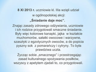 8 XI 2013 r. uczniowie kl. IIIa wzięli udział
w ogólnopolskiej akcji:
„Śniadanie daje moc”.
Znając zasady zdrowego odżywiania, uczniowie
i ich rodzice przygotowali smaczne śniadanie.
Były więc kolorowe kanapki, jajka w kształcie
muchomorów, sałatki owocowe i warzywne,
szaszłyki z egzotycznych owoców, a do popicia
pyszny sok z pomarańczy i cytryny. To była
prawdziwa uczta.
Życząc sobie „smacznego” i przestrzegając
zasad kulturalnego spożywania posiłków,
wszyscy z apetytem zjadali to, co przygotowali.

 