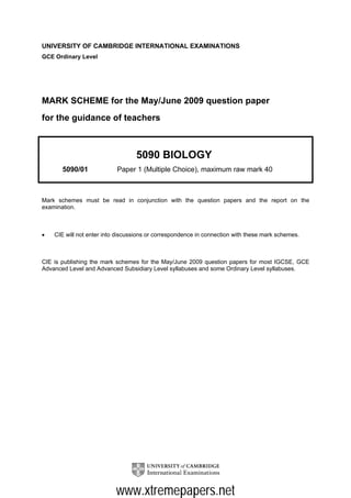 UNIVERSITY OF CAMBRIDGE INTERNATIONAL EXAMINATIONS
GCE Ordinary Level




MARK SCHEME for the May/June 2009 question paper
for the guidance of teachers



                                  5090 BIOLOGY
       5090/01             Paper 1 (Multiple Choice), maximum raw mark 40



Mark schemes must be read in conjunction with the question papers and the report on the
examination.



•   CIE will not enter into discussions or correspondence in connection with these mark schemes.



CIE is publishing the mark schemes for the May/June 2009 question papers for most IGCSE, GCE
Advanced Level and Advanced Subsidiary Level syllabuses and some Ordinary Level syllabuses.




                           www.xtremepapers.net
 