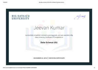12/22/2016 Big Data University DS0101EN Certificate | Big Data University
https://courses.bigdatauniversity.com/certificates/7f7932bcc3a24ef68811ddc967a82825 1/2
Jeevan Kumar
successfully completed, received a passing grade, and was awarded a Big
Data University Certiﬁcate of Completion in
Data Science 101
DECEMBER 22, 2016 | DS0101EN CERTIFICATE
 