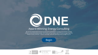 Award-Winning Energy Consulting
We are an independent energy consulting firm specialized in energy procurement, energy
efficiency and renewable energy. DNE Resources has helped clients choose energy programs
based on their priorities—carbon neutrality, reduced spending and/or budget control.
Begin
 