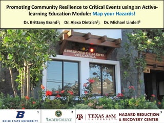 Promoting Community Resilience to Critical Events using an Active-
learning Education Module: Map your Hazards!
Dr. Brittany Brand1; Dr. Alexa Dietrich2; Dr. Michael Lindell3
HAZARD REDUCTION
& RECOVERY CENTER
1 2 3
 