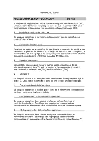 LABORATORIO DE CNC
NOMENCLATURA DE CONTROL PARA CNC ISO 1056
El lenguaje de programación, para el control de máquinas herramienta con CNC,
utiliza una serie de literales y signos para elaborar sus programas de trabajo, a
continuación se enlistan estas, y su significado en los programas de CNC:
A Movimiento rotatorio del cuarto eje
Se usa para especificar el movimiento del cuarto eje y este se especifica, en
grados (0.001º - 360º)
B Movimiento lineal de eje B
Esta letra es usada para especificar la coordenada en absoluto del eje B, y este
determina la posición o distancia a lo largo del recorrido del contrapunto, el
movimiento es en mm o pulgs. si no se le pone punto decimal al número, el último
dígito será asumido como 1/10000 de pulgada o 1/1000 de mm.
F Velocidad de avance
Este carácter es usado para indicar el avance usado en cualquiera de las
interpolaciones de códigos “G” o ciclos enlatados. Se puede seleccionar dicho
avance en unidades/revolución (G99) ó unidades/minuto (G98).
G Códigos G
Se usa para detallar el tipo de operación a ejecutarse en el bloque que incluye el
código G. Cada código G definido es parte de una serie de grupos de códigos.
H Corrector de longitud de herrmienta
Se usa para especificar el registro que se toma de la herramienta con respecto al
punto de referencia y la pieza de trabajo.
I Ciclo programado y datos circulares opcionales
Se usa para especificar datos usados en algunos ciclos enlatados o en
movimientos circulares. Se mide ya sea en pulgadas con cuatro cifras
fraccionarias o en mm con tres cifras fraccionarias. Si no es ciclo enlatado I=X.
J Ciclo programado y datos circulares opcionales
Se usa para especificar datos usados en algunos ciclos enlatados o en
movimientos circulares. Se mide ya sea en pulgadas con cuatro cifras
fraccionarias o en mm con tres cifras fraccionarias. Si no es ciclo enlatado J=Y.
 