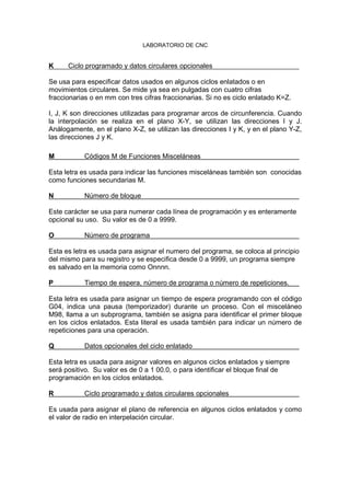 LABORATORIO DE CNC
K Ciclo programado y datos circulares opcionales
Se usa para especificar datos usados en algunos ciclos enlatados o en
movimientos circulares. Se mide ya sea en pulgadas con cuatro cifras
fraccionarias o en mm con tres cifras fraccionarias. Si no es ciclo enlatado K=Z.
I, J, K son direcciones utilizadas para programar arcos de circunferencia. Cuando
la interpolación se realiza en el plano X-Y, se utilizan las direcciones I y J.
Análogamente, en el plano X-Z, se utilizan las direcciones I y K, y en el plano Y-Z,
las direcciones J y K.
M Códigos M de Funciones Misceláneas
Esta letra es usada para indicar las funciones misceláneas también son conocidas
como funciones secundarias M.
N Número de bloque
Este carácter se usa para numerar cada línea de programación y es enteramente
opcional su uso. Su valor es de 0 a 9999.
O Número de programa
Esta es letra es usada para asignar el numero del programa, se coloca al principio
del mismo para su registro y se especifica desde 0 a 9999, un programa siempre
es salvado en la memoria como Onnnn.
P Tiempo de espera, número de programa o número de repeticiones.
Esta letra es usada para asignar un tiempo de espera programando con el código
G04, indica una pausa (temporizador) durante un proceso. Con el misceláneo
M98, llama a un subprograma, también se asigna para identificar el primer bloque
en los ciclos enlatados. Esta literal es usada también para indicar un número de
repeticiones para una operación.
Q Datos opcionales del ciclo enlatado
Esta letra es usada para asignar valores en algunos ciclos enlatados y siempre
será positivo. Su valor es de 0 a 1 00.0, o para identificar el bloque final de
programación en los ciclos enlatados.
R Ciclo programado y datos circulares opcionales
Es usada para asignar el plano de referencia en algunos ciclos enlatados y como
el valor de radio en interpelación circular.
 