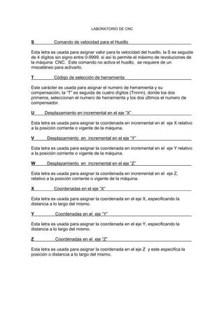 LABORATORIO DE CNC
S Comando de velocidad para el Husillo
Esta letra es usada para asignar valor para la velocidad del husillo, la S es seguida
de 4 dígitos sin signo entre 0-9999. si así lo permite el máximo de revoluciones de
la máquina CNC. Este comando no activa el husillo, se requiere de un
misceláneo para activarlo.
T Código de selección de herramienta
Este carácter es usada para asignar el numero de herramienta y su
compensación, la “T” es seguida de cuatro dígitos (Tnnnn), donde los dos
primeros, seleccionan el numero de herramienta y los dos últimos el numero de
compensador.
U Desplazamiento en incremental en el eje “X”
Esta letra es usada para asignar la coordenada en incremental en el eje X relativo
a la posición corriente o vigente de la máquina.
V Desplazamiento en incremental en el eje “Y”
Esta letra es usada para asignar la coordenada en incremental en el eje Y relativo
a la posición corriente o vigente de la máquina.
W Desplazamiento en incremental en el eje “Z”
Esta letra es usada para asignar la coordenada en incremental en el eje Z,
relativo a la posición corriente o vigente de la máquina.
X Coordenadas en el eje “X”
Esta letra es usada para asignar la coordenada en el eje X, especificando la
distancia a lo largo del mismo.
Y Coordenadas en el eje “Y”
Esta letra es usada para asignar la coordenada en el eje Y, especificando la
distancia a lo largo del mismo.
Z Coordenadas en el eje “Z”
Esta letra es usada para asignar la coordenada en el eje Z y este especifica la
posición o distancia a lo largo del mismo.
 
