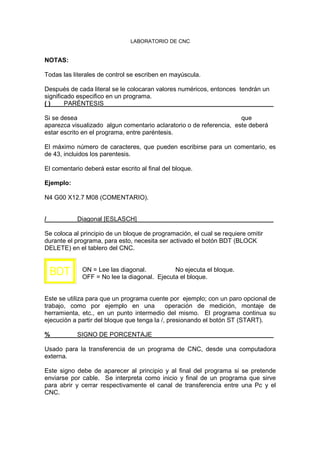 LABORATORIO DE CNC
NOTAS:
Todas las literales de control se escriben en mayúscula.
Después de cada literal se le colocaran valores numéricos, entonces tendrán un
significado especifico en un programa.
( ) PARÉNTESIS
Si se desea que
aparezca visualizado algun comentario aclaratorio o de referencia, este deberá
estar escrito en el programa, entre paréntesis.
El máximo número de caracteres, que pueden escribirse para un comentario, es
de 43, incluidos los parentesis.
El comentario deberá estar escrito al final del bloque.
Ejemplo:
N4 G00 X12.7 M08 (COMENTARIO).
/ Diagonal [ESLASCH]
Se coloca al principio de un bloque de programación, el cual se requiere omitir
durante el programa, para esto, necesita ser activado el botón BDT (BLOCK
DELETE) en el tablero del CNC.
ON = Lee las diagonal. No ejecuta el bloque.
OFF = No lee la diagonal. Ejecuta el bloque.
Este se utiliza para que un programa cuente por ejemplo; con un paro opcional de
trabajo, como por ejemplo en una operación de medición, montaje de
herramienta, etc., en un punto intermedio del mismo. El programa continua su
ejecución a partir del bloque que tenga la /, presionando el botón ST (START).
% SIGNO DE PORCENTAJE
Usado para la transferencia de un programa de CNC, desde una computadora
externa.
Este signo debe de aparecer al principio y al final del programa si se pretende
enviarse por cable. Se interpreta como inicio y final de un programa que sirve
para abrir y cerrar respectivamente el canal de transferencia entre una Pc y el
CNC.
BDT
 
