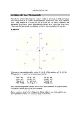 LABORATORIO DE CNC
INTRODUCCIÓN A LA PROGRAMACIÓN
Para definir la forma de una pieza para un centro de torneado de CNC, se realiza
mediante puntos en el sistema de coordenadas cartesianas. Para esto sabemos
que para establecer la ubicación de un punto en un plano cartesiano, se
especifica de acuerdo a otro punto llamado origen, y un punto que toma como
referencia al origen puede ser absoluto o relativo (incremental) a este o a otro.
EJEMPLO:
-15 -10 -5 5 10 15
-10
-5
5
10
-Y
-X
P2
P12
-5
P7
P8
-15 -10
P4
P5
P9
P10
5
P3
P1P6
+Y
-10
-5
5
10
P11
10 15
+X
Si tomamos como absolutos los puntos 2, 4, 6, 8, y 12 y relativos a 1, 3, 5, 7, 9 y
11 sus valores en orden numérico corresponderían:
P1 X2. Y2. P5 X-3. Y4. P9 X7. Y3.
P2 X5. Y5. P6 X-2. Y2. P10 X3. Y-9.
P3 X-4. Y4. P7 X-8. Y-5. P11 X7. Y2.
P4 X-7 Y10. P8 X-12. Y-10 P12 X5. Y-3.
Para elaborar programas de CNC se utilizaran estos sistemas de localización de
puntos para definir el contorno de una pieza.
Como podemos observar en el siguiente dibujo, y desde una vista superior, un
torno de CNC identifica sus carros de la siguiente forma:
 