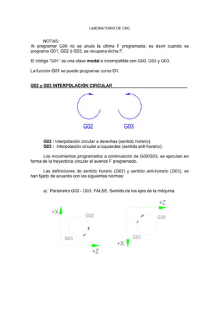 LABORATORIO DE CNC
NOTAS:
Al programar G00 no se anula la última F programada; es decir cuando se
programa G01, G02 ó G03, se recupera dicha F.
El código “G01” es una clave modal e incompatible con G00, G02 y G03.
La función G01 se puede programar como G1.
G02 y G03 INTERPOLACIÓN CIRCULAR
G02 G03
G02 : Interpolación circular a derechas (sentido horario).
G03 : Interpolación circular a izquierdas (sentido anti-horario).
Los movimientos programados a continuación de G02/G03, se ejecutan en
forma de la trayectoria circular al avance F programado.
Las definiciones de sentido horario (G02) y sentido anti-horario (G03), se
han fijado de acuerdo con las siguientes normas:
a) Parámetro G02 - G03: FALSE. Sentido de los ejes de la máquina.
G03
+Z
+X G02
G03
+X
+Z
G02
 