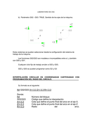 LABORATORIO DE CNC
b) Parámetro G02 - G03: TRUE. Sentido de los ejes de la máquina.
G02
+Z
+X
G03
G02
+X
+Z
G03
Estos sistemas se pueden seleccionar desde la configuración del sistema de
trabajo de la máquina.
Las funciones G02/G03 son modales e incompatibles entre sí, y también
con G00 y G01.
Cualquier ciclo fijo de trabajo anulan a G02 y G03.
G02 y G03 se pueden programar como G2 y G3
INTERPOLACIÓN CIRCULAR EN COORDENADAS CARTESIANAS CON
PROGRAMACIÓN DEL RADIO DEL CIRCULO.
Su formato es el siguiente:
N4 G02/G03 X+/-3.3 Z+/-3.3 R+/-3.3
Donde:
N4 Número del bloque
G02/G03 Código que define la interpolación.
X+/-3.3 Cota que define el punto final del arco en el eje X.
Z+/-3.3 Cota que define el punto final del arco en el eje Z.
R+/-3.3 Radio del arco.
 