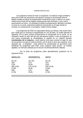 LABORATORIO DE CNC
Las anteriores modos de crear un programa, no implican ningún problema
para que el CNC los reconosca y los ejecute, aunque se recomienda tener el
debido cuidado al utilizar la programación incremental, pues un fallo en un punto,
implica que el resto de los lugares subsecuentes sean erróneos, o sea, que la
equivocación se suma, sin embargo al utilizar la programación absoluta y al haber
un error en un punto, solamente existirá la incorrección en el lugar donde se
cometió, en consecuencia, el corregirlo, implica menos trabajo.
Los programas de CNC son ejecutados bloque por bloque, esto quiere decir
que, hasta que no concluye lo especificado en uno de ellos, no puede ejecutar el
siguiente. Por lo tanto cuando programamos la coordenada de un punto, no es
necesario repetir el valor del eje que permanece estático, pues al programar un
una nueva coordenada la computadora lo registra en un sistema llamado
coordenadas de la máquina, y este sistema sirve para conocer el lugar en que
se encuentran sus ejes en todo momento, por lo tanto lo único que requiere, es el
siguiente eje a desplazar. Este sistema de coordenadas se aprovecha para
simplificar los programas para CNC, pues cualquier signo escrito en medios
digitales, es memoria utilizada por el recurso de almacenamiento utilizado.
Por lo tanto los programas antes ejemplificados quedarían de la
siguiente forma:
ABSOLUTA INCREMENTAL MIXTO
X0. Z0. U0. W0. X0. Z0.
X20. U10. U10.
Z-30. W-30. Z-30.
X60. Z-60. U15. W-30. X30. W-30.
Z-100. W-40. Z-100.
X80. U10. X80.
Z-150. W-50. Z-150.
 