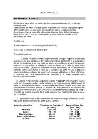 LABORATORIO DE CNC
PARÁMETROS DE CORTE
Se les llama parámetros de corte a los factores que influyen en el proceso del
corte del metal.
Normalmente los datos técnicos que se requieren para realizar un programa para
CNC, se toman de los planos de fabricación, en estos, se especifican las
dimensiones, tipo de material y tolerancias a las que debe de fabricarse una
determinada pieza. Una vez disponiendo de estos datos se establecen los
parámetros de corte.
Y estos son:
Revoluciones a las que debe de girar el husillo (S).
Avance de la herramienta de corte (F).
Profundidad de corte.
1. La letra "S" corresponde a la primera letra en ingles "Speed" (velocidad)
asignándosele este carácter, a la velocidad periférica del husillo. Y la asignación
de las revoluciones a las que debe de girar, se establecen a partir del tipo de
material con que se fabricara la pieza, primera columna de la tabla siguiente. Para
calcular las r.p.m. (S) que se utilizaran para el mecanizado de un determinado
material, es necesario tomar el valor de la Velocidad de corte (Vc), de la segunda
columna de tabla, en la que se observa un rango de aplicación, el límite inferior de
la jerarquía, es para operaciones de desbaste y el rango superior para
operaciones de acabado.
2. La letra “F” pertenece a la palabra inglesa “Feeding" (alimentación), es una
señal con propiedad modal, y esta, asigna el movimiento que se utilizara para el
recorrido de la herramienta de corte, durante la fase de maquinado, esta operación
comúnmente es llamada avance. El avance “F” lo expresamos en unidades de
desplazamiento/revolución ó en unidades de desplazamiento/unidades de tiempo
(minuto). La tercera columna de la tabla siguiente nos recomienda dicho avance
por revolución.
3. La profundidad de corte se establece de acuerdo al rango establecido por el
fabricante de la herramienta de corte que se utilizara.
Material a mecanizar Velocidad de Corte (V.c.)
[m / min.]
Avance (F) por Rev.
[mm / Rev]
Aluminio 120 - 200 0.1 - 0.05
Latón 100 - 120 0.1 – 0.05
Hierro fundido 50 - 80 0.05 – 0.025
Acero bajo carbono 60 - 80 0.05 – 0.025
Acrílico 40 - 60 0.075 – 0.035
 
