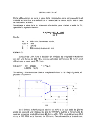 LABORATORIO DE CNC
De la tabla anterior, se toma el valor de la velocidad de corte correspondiente al
material a mecanizar y se selecciona el rango mayor o menor según sea el caso
de desbaste o acabado.
Se despeja el valor de la Vc, adecuada al material, para obtener el valor de “S”,
aplicando la siguiente formula:
S [r.p.m.] = Vc x 1000
ππππ x D
Donde:
Vc. = Velocidad de corte en m/min.
1000 = mm
π = 3.1416
D = Diámetro de la pieza en mm.
EJEMPLO:
Calcular las r.p.m. Para el desbaste en torneado de una pieza de fundición
gris con una dureza de 200 HBn, con una velocidad periférico de 50 m/min. si el
diámetro de la pieza es de 38.1 mm.
S [r.p.m] = (50) (1000) = 417 r.p.m
(3.1416) (38.1)
Sin embargo si tenemos que fabricar una pieza similar a la del dibujo siguiente, el
proceso se complica.
150.0
90.0
80.0
40.060.0
R5.0
60.0
20.0
R2.5
Si se emplea la formula para obtener las RPM a las que debe de girar la
pieza, se obtendrá una velocidad de giro de 1909 RPM cuándo la herramienta de
corte se encuentre en el diámetro de 20.0 mm, a 954 RPM en el diámetro de 40.0
mm y a 636 RPM en el diámetro de 60.0 mm. Esto sin considerar la conicidad,
 