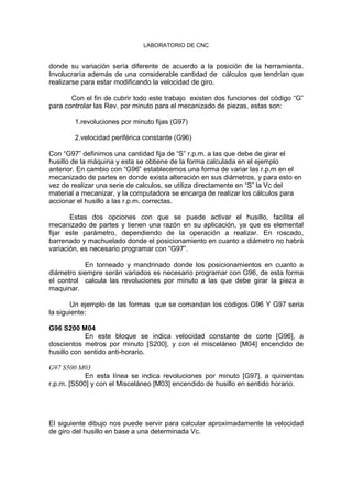 LABORATORIO DE CNC
donde su variación sería diferente de acuerdo a la posición de la herramienta.
Involucraría además de una considerable cantidad de cálculos que tendrían que
realizarse para estar modificando la velocidad de giro.
Con el fin de cubrir todo este trabajo existen dos funciones del código “G”
para controlar las Rev. por minuto para el mecanizado de piezas, estas son:
1.revoluciones por minuto fijas (G97)
2.velocidad periférica constante (G96)
Con “G97” definimos una cantidad fija de “S” r.p.m. a las que debe de girar el
husillo de la máquina y esta se obtiene de la forma calculada en el ejemplo
anterior. En cambio con “G96” establecemos una forma de variar las r.p.m en el
mecanizado de partes en donde exista alteración en sus diámetros, y para esto en
vez de realizar una serie de calculos, se utiliza directamente en “S” la Vc del
material a mecanizar, y la computadora se encarga de realizar los cálculos para
accionar el husillo a las r.p.m. correctas.
Estas dos opciones con que se puede activar el husillo, facilita el
mecanizado de partes y tienen una razón en su aplicación, ya que es elemental
fijar este parámetro, dependiendo de la operación a realizar. En roscado,
barrenado y machuelado donde el posicionamiento en cuanto a diámetro no habrá
variación, es necesario programar con “G97”.
En torneado y mandrinado donde los posicionamientos en cuanto a
diámetro siempre serán variados es necesario programar con G96, de esta forma
el control calcula las revoluciones por minuto a las que debe girar la pieza a
maquinar.
Un ejemplo de las formas que se comandan los códigos G96 Y G97 seria
la siguiente:
G96 S200 M04
En este bloque se indica velocidad constante de corte [G96], a
doscientos metros por minuto [S200], y con el misceláneo [M04] encendido de
husillo con sentido anti-horario.
G97 S500 M03
En esta línea se indica revoluciones por minuto [G97], a quinientas
r.p.m. [S500] y con el Misceláneo [M03] encendido de husillo en sentido horario.
El siguiente dibujo nos puede servir para calcular aproximadamente la velocidad
de giro del husillo en base a una determinada Vc.
 