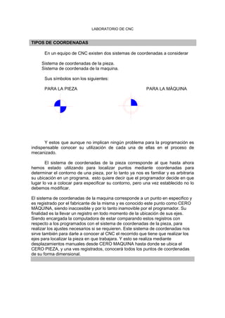 LABORATORIO DE CNC
TIPOS DE COORDENADAS
En un equipo de CNC existen dos sistemas de coordenadas a considerar
Sistema de coordenadas de la pieza.
Sistema de coordenada de la maquina.
Sus símbolos son los siguientes:
PARA LA PIEZA PARA LA MÀQUINA
Y estos que aunque no implican ningún problema para la programación es
indispensable conocer su utilización de cada una de ellas en el proceso de
mecanizado.
El sistema de coordenadas de la pieza corresponde al que hasta ahora
hemos estado utilizando para localizar puntos mediante coordenadas para
determinar el contorno de una pieza, por lo tanto ya nos es familiar y es arbitraria
su ubicación en un programa, esto quiere decir que el programador decide en que
lugar lo va a colocar para especificar su contorno, pero una vez establecido no lo
debemos modificar.
El sistema de coordenadas de la maquina corresponde a un punto en especifico y
es registrado por el fabricante de la misma y es conocido este punto como CERO
MÀQUINA, siendo inaccesible y por lo tanto inamovible por el programador. Su
finalidad es la llevar un registro en todo momento de la ubicación de sus ejes.
Siendo encargada la computadora de estar comparando estos registros con
respecto a los programados con el sistema de coordenadas de la pieza, para
realizar los ajustes necesarios si se requieren. Este sistema de coordenadas nos
sirve también para darle a conocer al CNC el recorrido que tiene que realizar los
ejes para localizar la pieza en que trabajara. Y esto se realiza mediante
desplazamientos manuales desde CERO MAQUINA hasta donde se ubica el
CERO PIEZA, y una ves registrados, conocerá todos los puntos de coordenadas
de su forma dimensional.
 