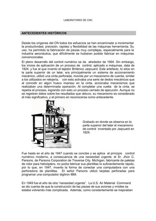 LABORATORIO DE CNC
ANTECEDENTES HISTÓRICOS
Desde los orígenes del CN todos los esfuerzos se han encaminado a incrementar
la productividad, precisión, rapidez y flexibilidad de las máquinas herramienta. Su
uso, ha permitido la fabricación de piezas muy complejas, especialmente para la
industria aeronáutica, que difícilmente se hubieran podido fabricar en máquinas
convencionales.
El pleno desarrollo del control numérico se da alrededor de 1994. Sin embargo,
los inicios de aplicación de un proceso de control, aplicado a máquinas, data de
1824, y fue el que invento el tejedor Británico Jaqcuard. Este artefacto, lo sitúo en
la parte superior de un telar, era principalmente un sistema de accionamiento
mecánico, utilizó una cinta perforada, movida por un mecanismo de cuerda, similar
a los utilizados en relojería, con esto activaba una serie de dedos mecánicos que
al coincidir en algún hueco impreso en la cinta, accionaba mecanismos que
realizaban una determinada operación. Al completar una vuelta de la cinta, se
repetía el proceso, logrando con esto un proceso cerrado de ejecución. Aunque no
se registran datos sobre los resultados que obtuvo, su mecanismo es considerado
el más significativo, y el primero en reconocerse como antecedente.
Grabado en donde se observa en la
parte superior del telar el mecanismo
de control inventado por Jaqcuard en
1824.
Fue hasta en el año de 1947 cuando se concibe y se aplica el principio control
numérico moderno, a consecuencia de una necesidad urgente; el Sr. Jhon C.
Parsons, de Parsons Corporation de Traverse City, Michigan, fabricante de paletas
de rotor para helicóptero, no podía fabricar sus plantillas lo suficientemente rápido,
por lo que, en 1947, invento la forma de conectar una computadora con una
perforadora de plantillas. El señor Parsons utilizó tarjetas perforadas para
programar una computador digitron IBM.
En 1949 fue el año de otra “necesidad urgente”. La U.S. Air Material Command
se dio cuenta de que la construcción de las piezas de sus aviones y mísiles se
estaba volviendo más complicada. Además, como constantemente se mejoraban
 