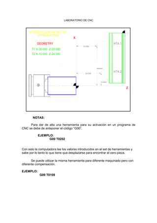 LABORATORIO DE CNC
20.000
24.000
INTRODUCCIÓN DE SET DE
HERRAMIENTAS
T1 X-38.000 Z-20.000
T2 X-12.000 Z-24.000
GEOMETRY
x
38.00012.0
00
HTA.2
z
HTA.1
NOTAS:
Para dar de alta una herramienta para su activación en un programa de
CNC se debe de anteponer el código “G00”.
EJEMPLO:
G00 T0202
Con esto la computadora lee los valores introducidos en el set de herramientas y
sabe por lo tanto lo que tiene que desplazarse para encontrar el cero pieza.
Se puede utilizar la misma herramienta para diferente maquinado pero con
diferente compensación.
EJEMPLO:
G00 T0108
 