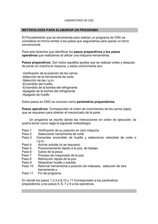 LABORATORIO DE CNC
METODOLOGÍA PARA ELABORAR UN PROGRAMA
El Procedimiento que se recomienda para realizar un programa de CNC es
considerar en forma similar a los pasos que seguiríamos para operar un torno
convencional.
Para esto tenemos que identificar los pasos preparativos y los pasos
operativos que realizamos al utilizar una máquina herramienta.
Pasos preparativos: Son todos aquellos ajustes que se realizan antes y después
de poner en marcha la maquina, y estos comúnmente son:
-Verificación de la posición de los carros
-Selección de la herramienta de corte
-Selección de las r.p.m.
-Encendido del husillo.
-Encendido de la bomba del refrigerante
-Apagado de la bomba del refrigerante
-Apagado de husillo
Estos pasos en CNC se conocen como parámetros preparatorios.
Pasos operativos: Corresponden al orden de movimientos de los carros (ejes),
que se requieren para obtener el mecanizado de la parte.
Un programa es escrito dando las instrucciones en orden de ejecución, se
podría tomar como regla la siguiente metodología.
Paso 1 Verificación de su posición en cero máquina
Paso 2 Seleccionar herramienta de corte
Paso 3 Comandar encendido de husillo y seleccionar velocidad de corte o
r.p.m..
Paso 4 Activar soluble (si se requiere).
Paso 5 Posicionamiento rápido a la pza. de trabajo.
Paso 6 Careo de la pieza
Paso 7 Proceso de maquinado de la pza.
Paso 8 Retracción rápida de la pza.
Paso 9 Desactivar husillo y soluble.
Paso 10 Retornar herramienta a posición de indexado, selección de otra
herramienta o
Paso 11 Fin de programa.
En donde los pasos 1,2,3,4,9,10 y 11 Corresponden a los parámetros
preparatorios y los pasos 5, 6, 7 y 8 a los operativos.
 