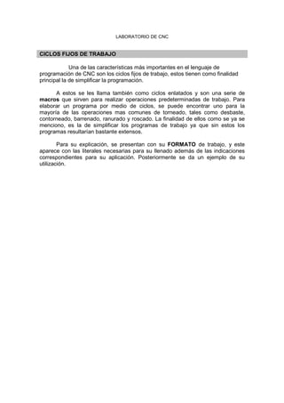 LABORATORIO DE CNC
CICLOS FIJOS DE TRABAJO
Una de las características más importantes en el lenguaje de
programación de CNC son los ciclos fijos de trabajo, estos tienen como finalidad
principal la de simplificar la programación.
A estos se les llama también como ciclos enlatados y son una serie de
macros que sirven para realizar operaciones predeterminadas de trabajo. Para
elaborar un programa por medio de ciclos, se puede encontrar uno para la
mayoría de las operaciones mas comunes de torneado, tales como desbaste,
contorneado, barrenado, ranurado y roscado. La finalidad de ellos como se ya se
menciono, es la de simplificar los programas de trabajo ya que sin estos los
programas resultarían bastante extensos.
Para su explicación, se presentan con su FORMATO de trabajo, y este
aparece con las literales necesarias para su llenado además de las indicaciones
correspondientes para su aplicación. Posteriormente se da un ejemplo de su
utilización.
 