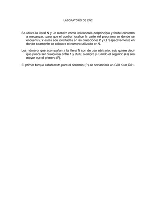 LABORATORIO DE CNC
Se utiliza la literal N y un numero como indicadores del principio y fin del contorno
a mecanizar, para que el control localice la parte del programa en donde se
encuentra, Y estas son solicitadas en las direcciones P y Q respectivamente en
donde solamente se colocara el numero utilizado en N.
Los números que acompañan a la literal N son de uso arbitrario, esto quiere decir
que puede ser cualquiera entre 1 y 9999, siempre y cuando el segundo (Q) sea
mayor que el primero (P).
El primer bloque establecido para el contorno (P) se comandara un G00 o un G01.
 