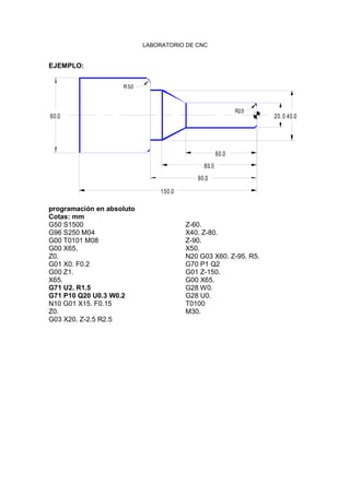 LABORATORIO DE CNC
EJEMPLO:
150.0
90.0
80.0
40.060.0
R5.0
60.0
20.0
R2.5
programación en absoluto
Cotas: mm
G50 S1500
G96 S250 M04
G00 T0101 M08
G00 X65.
Z0.
G01 X0. F0.2
G00 Z1.
X65.
G71 U2. R1.5
G71 P10 Q20 U0.3 W0.2
N10 G01 X15. F0.15
Z0.
G03 X20. Z-2.5 R2.5
Z-60.
X40. Z-80.
Z-90.
X50.
N20 G03 X60. Z-95. R5.
G70 P1 Q2
G01 Z-150.
G00 X65.
G28 W0.
G28 U0.
T0100
M30.
 